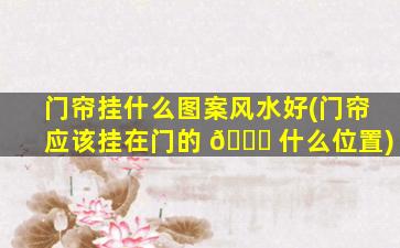 门帘挂什么图案风水好(门帘应该挂在门的 🐅 什么位置)